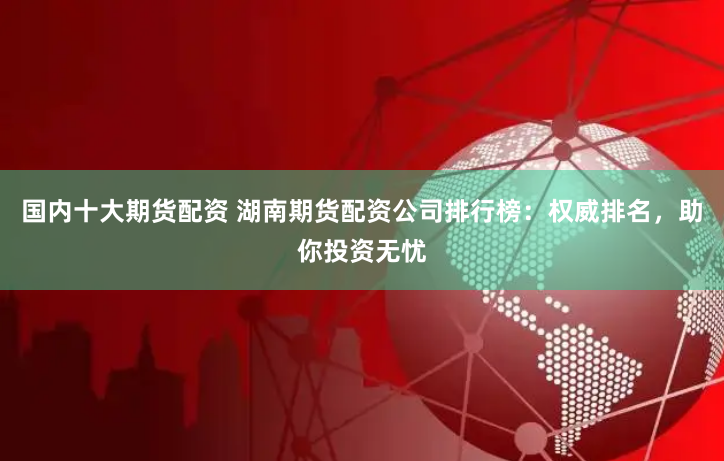 国内十大期货配资 湖南期货配资公司排行榜：权威排名，助你投资无忧