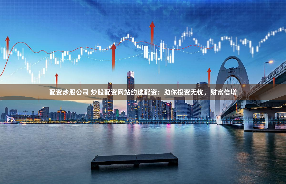 配资炒股公司 炒股配资网站约选配资：助你投资无忧，财富倍增