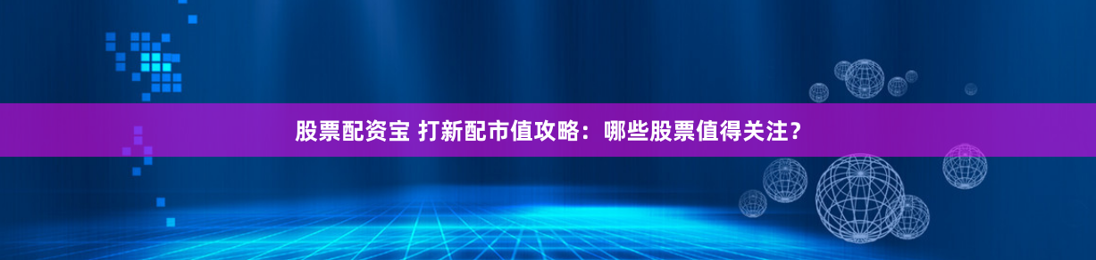 股票配资宝 打新配市值攻略：哪些股票值得关注？