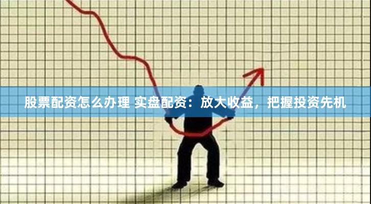 股票配资怎么办理 实盘配资：放大收益，把握投资先机