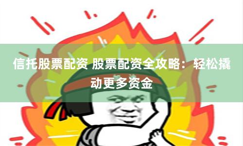 信托股票配资 股票配资全攻略：轻松撬动更多资金