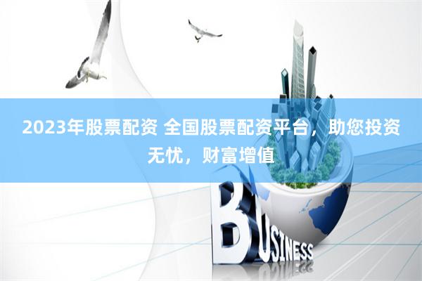 2023年股票配资 全国股票配资平台，助您投资无忧，财富增值