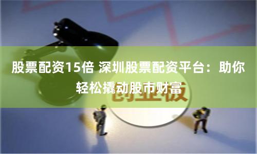 股票配资15倍 深圳股票配资平台：助你轻松撬动股市财富