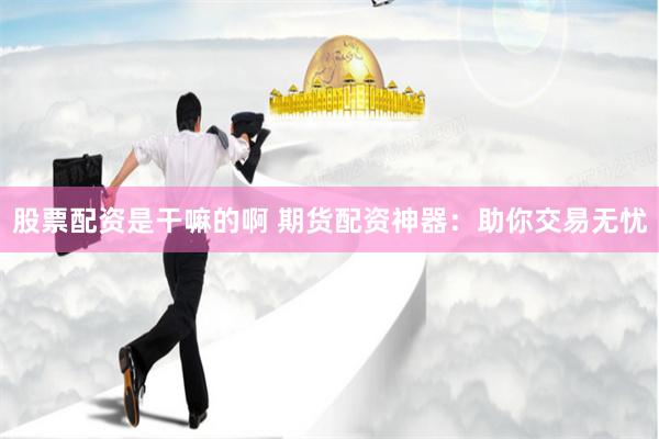 股票配资是干嘛的啊 期货配资神器：助你交易无忧