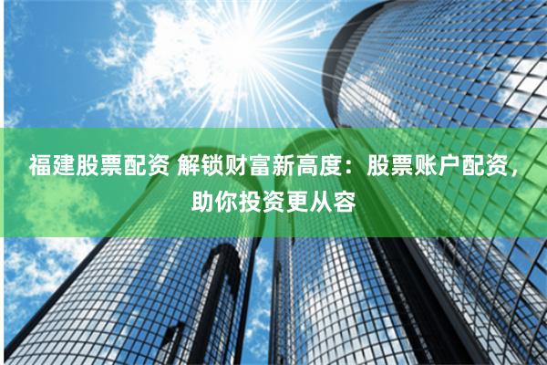 福建股票配资 解锁财富新高度：股票账户配资，助你投资更从容