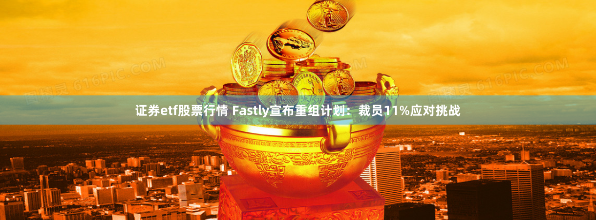 证券etf股票行情 Fastly宣布重组计划：裁员11%应对挑战