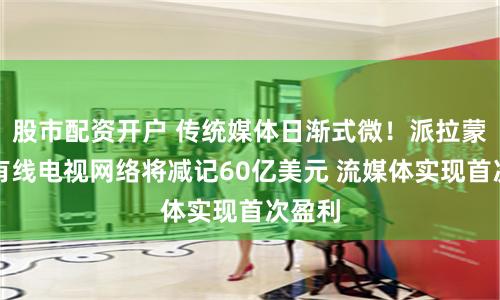 股市配资开户 传统媒体日渐式微！派拉蒙环球有线电视网络将减记60亿美元 流媒体实现首次盈利