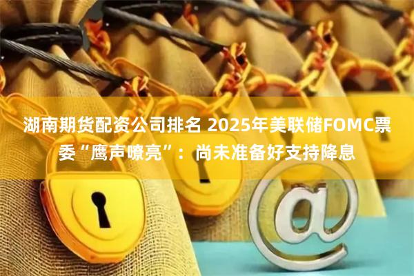 湖南期货配资公司排名 2025年美联储FOMC票委“鹰声嘹亮”：尚未准备好支持降息