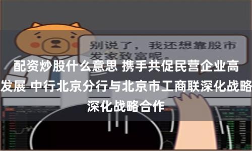 配资炒股什么意思 携手共促民营企业高质量发展 中行北京分行与北京市工商联深化战略合作