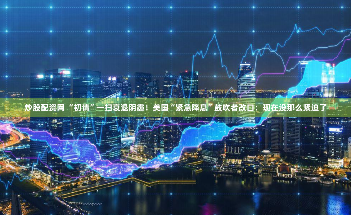 炒股配资网 “初请”一扫衰退阴霾！美国“紧急降息”鼓吹者改口：现在没那么紧迫了
