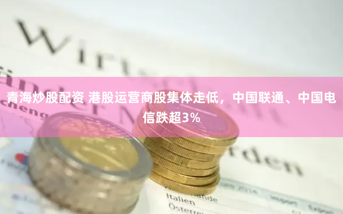 青海炒股配资 港股运营商股集体走低，中国联通、中国电信跌超3%