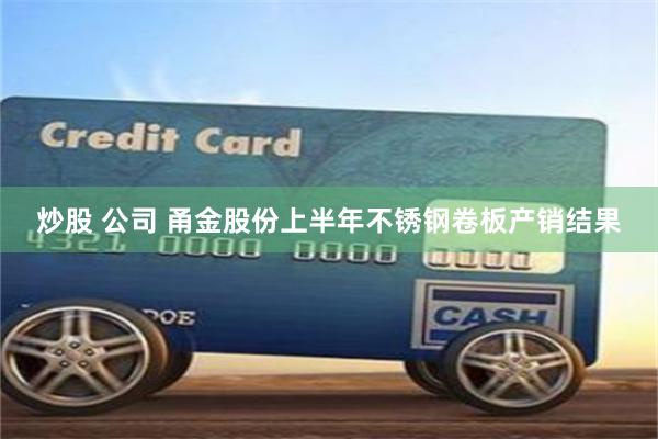 炒股 公司 甬金股份上半年不锈钢卷板产销结果