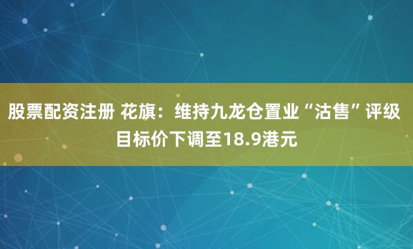 股票配资注册 花旗：维持九龙仓置业“沽售”评级 目标价下调至18.9港元