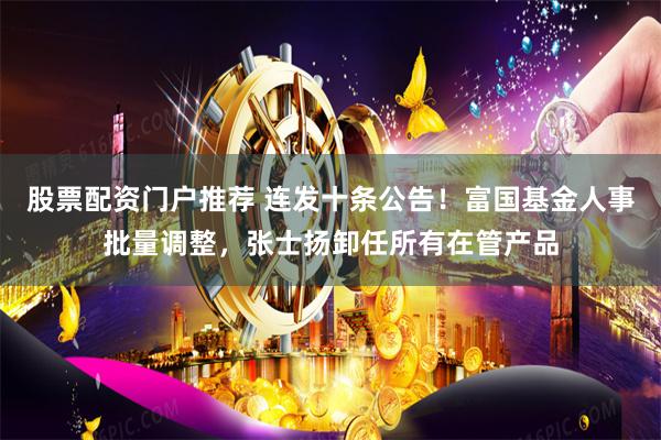 股票配资门户推荐 连发十条公告！富国基金人事批量调整，张士扬卸任所有在管产品