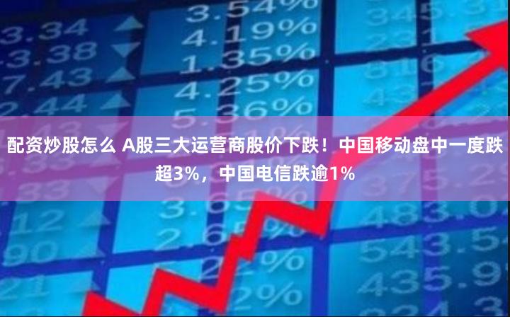 配资炒股怎么 A股三大运营商股价下跌！中国移动盘中一度跌超3%，中国电信跌逾1%