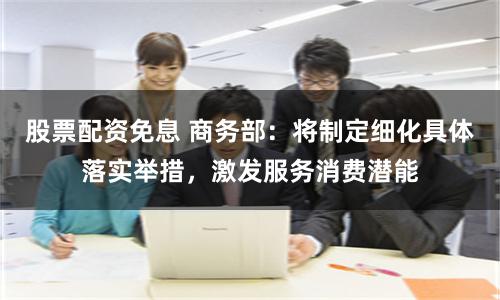 股票配资免息 商务部：将制定细化具体落实举措，激发服务消费潜能
