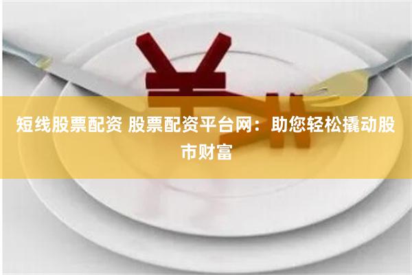 短线股票配资 股票配资平台网：助您轻松撬动股市财富