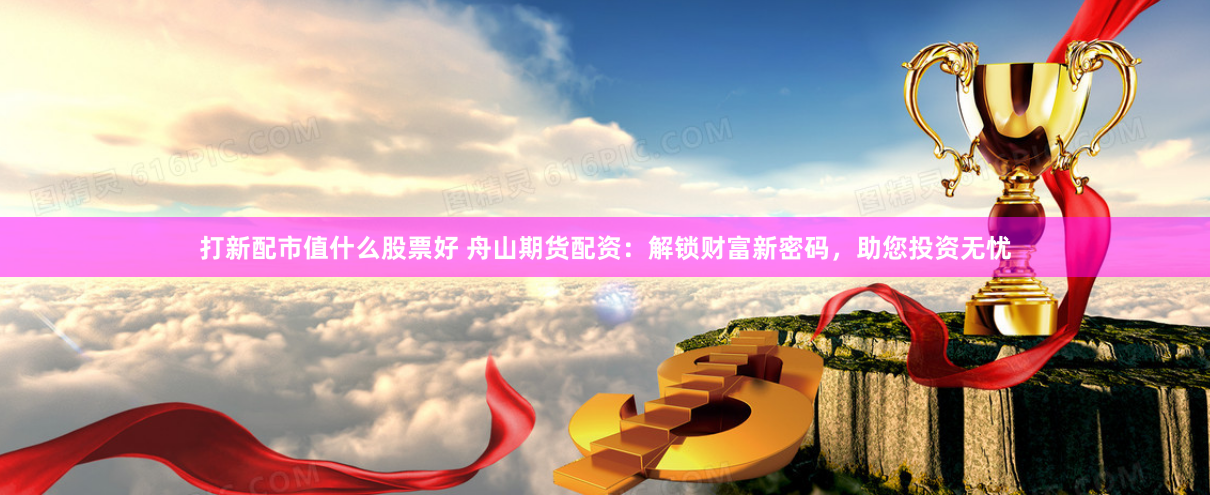 打新配市值什么股票好 舟山期货配资：解锁财富新密码，助您投资无忧