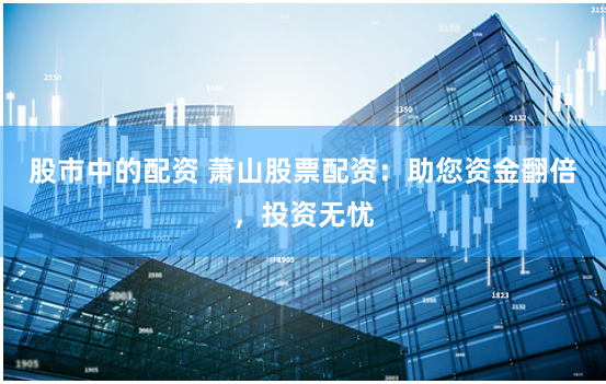 股市中的配资 萧山股票配资：助您资金翻倍，投资无忧